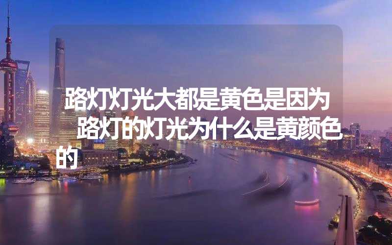 路灯灯光大都是黄色是因为 路灯的灯光为什么是黄颜色的